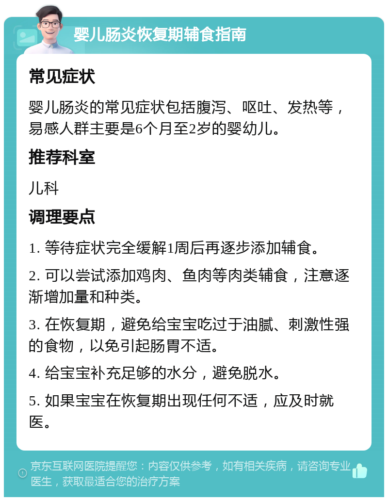 婴儿肠炎恢复期辅食指南 常见症状 婴儿肠炎的常见症状包括腹泻、呕吐、发热等，易感人群主要是6个月至2岁的婴幼儿。 推荐科室 儿科 调理要点 1. 等待症状完全缓解1周后再逐步添加辅食。 2. 可以尝试添加鸡肉、鱼肉等肉类辅食，注意逐渐增加量和种类。 3. 在恢复期，避免给宝宝吃过于油腻、刺激性强的食物，以免引起肠胃不适。 4. 给宝宝补充足够的水分，避免脱水。 5. 如果宝宝在恢复期出现任何不适，应及时就医。