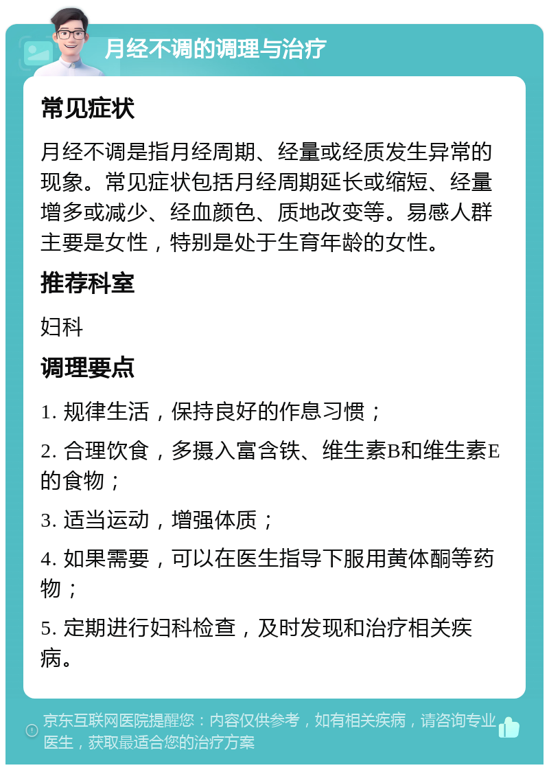 月经不调的调理与治疗 常见症状 月经不调是指月经周期、经量或经质发生异常的现象。常见症状包括月经周期延长或缩短、经量增多或减少、经血颜色、质地改变等。易感人群主要是女性，特别是处于生育年龄的女性。 推荐科室 妇科 调理要点 1. 规律生活，保持良好的作息习惯； 2. 合理饮食，多摄入富含铁、维生素B和维生素E的食物； 3. 适当运动，增强体质； 4. 如果需要，可以在医生指导下服用黄体酮等药物； 5. 定期进行妇科检查，及时发现和治疗相关疾病。