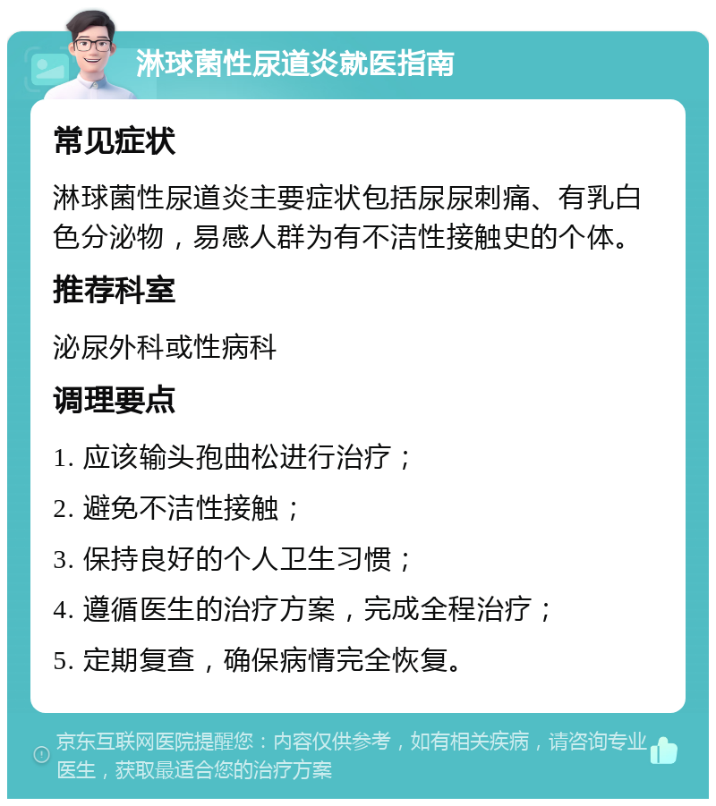 淋球菌性尿道炎就医指南 常见症状 淋球菌性尿道炎主要症状包括尿尿刺痛、有乳白色分泌物，易感人群为有不洁性接触史的个体。 推荐科室 泌尿外科或性病科 调理要点 1. 应该输头孢曲松进行治疗； 2. 避免不洁性接触； 3. 保持良好的个人卫生习惯； 4. 遵循医生的治疗方案，完成全程治疗； 5. 定期复查，确保病情完全恢复。