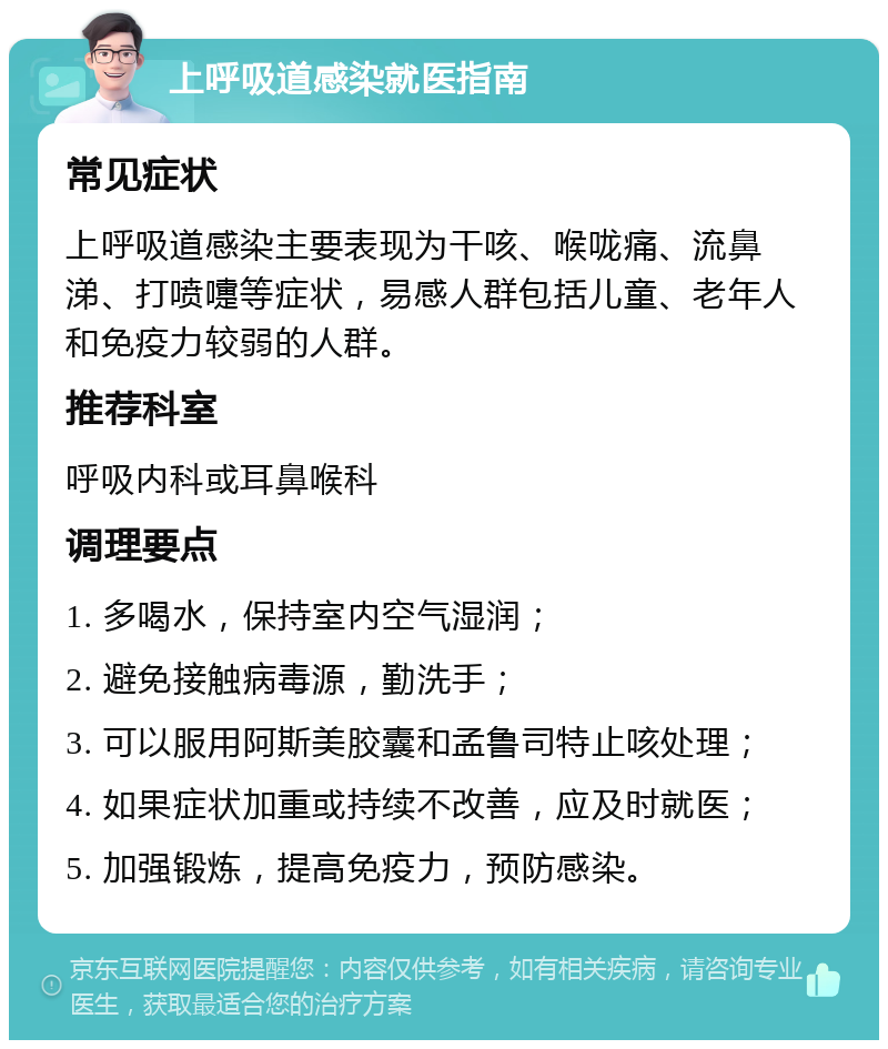 上呼吸道感染就医指南 常见症状 上呼吸道感染主要表现为干咳、喉咙痛、流鼻涕、打喷嚏等症状，易感人群包括儿童、老年人和免疫力较弱的人群。 推荐科室 呼吸内科或耳鼻喉科 调理要点 1. 多喝水，保持室内空气湿润； 2. 避免接触病毒源，勤洗手； 3. 可以服用阿斯美胶囊和孟鲁司特止咳处理； 4. 如果症状加重或持续不改善，应及时就医； 5. 加强锻炼，提高免疫力，预防感染。