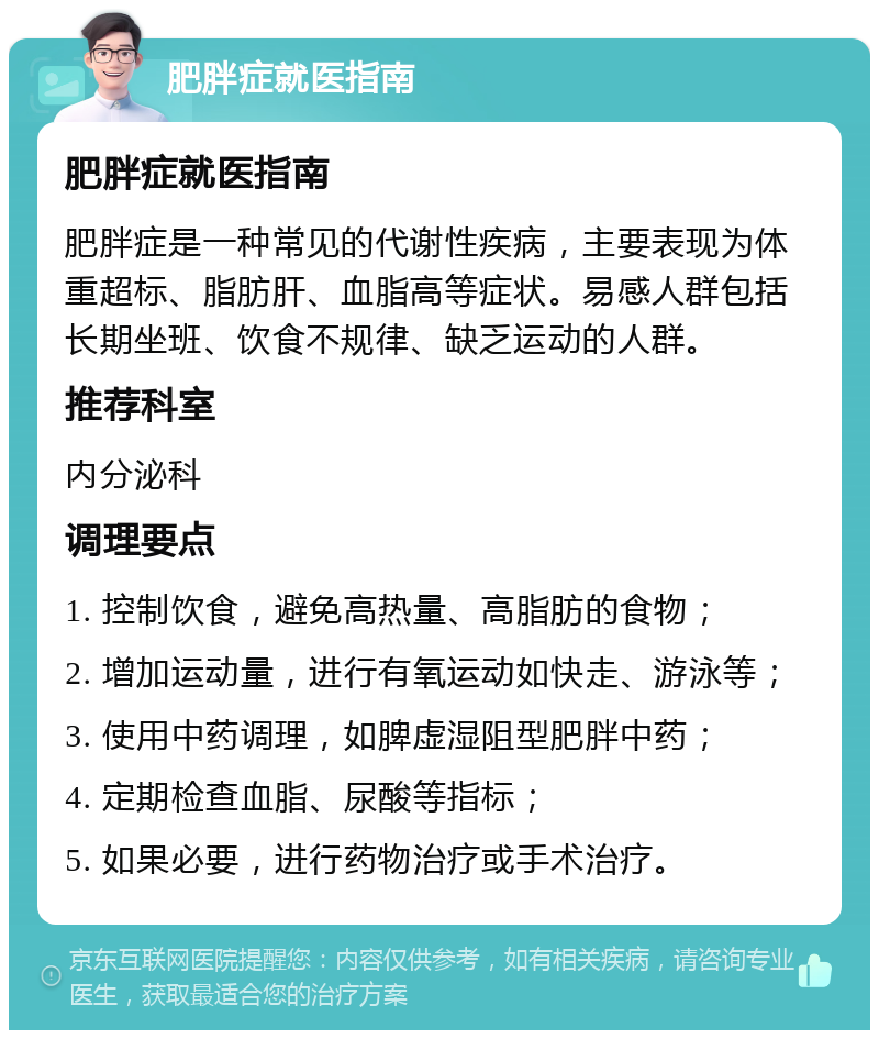 肥胖症就医指南 肥胖症就医指南 肥胖症是一种常见的代谢性疾病，主要表现为体重超标、脂肪肝、血脂高等症状。易感人群包括长期坐班、饮食不规律、缺乏运动的人群。 推荐科室 内分泌科 调理要点 1. 控制饮食，避免高热量、高脂肪的食物； 2. 增加运动量，进行有氧运动如快走、游泳等； 3. 使用中药调理，如脾虚湿阻型肥胖中药； 4. 定期检查血脂、尿酸等指标； 5. 如果必要，进行药物治疗或手术治疗。