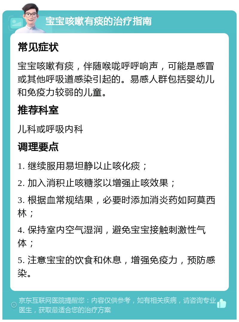 宝宝咳嗽有痰的治疗指南 常见症状 宝宝咳嗽有痰，伴随喉咙呼呼响声，可能是感冒或其他呼吸道感染引起的。易感人群包括婴幼儿和免疫力较弱的儿童。 推荐科室 儿科或呼吸内科 调理要点 1. 继续服用易坦静以止咳化痰； 2. 加入消积止咳糖浆以增强止咳效果； 3. 根据血常规结果，必要时添加消炎药如阿莫西林； 4. 保持室内空气湿润，避免宝宝接触刺激性气体； 5. 注意宝宝的饮食和休息，增强免疫力，预防感染。