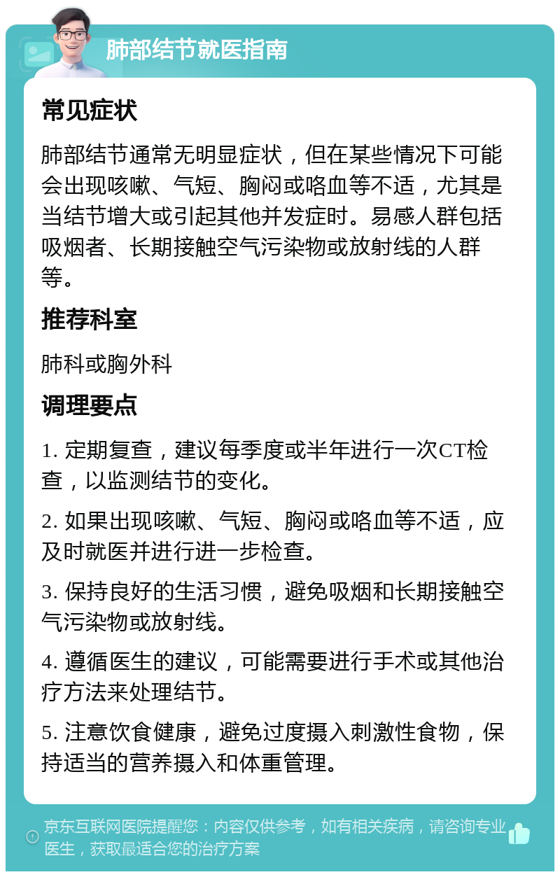 肺部结节就医指南 常见症状 肺部结节通常无明显症状，但在某些情况下可能会出现咳嗽、气短、胸闷或咯血等不适，尤其是当结节增大或引起其他并发症时。易感人群包括吸烟者、长期接触空气污染物或放射线的人群等。 推荐科室 肺科或胸外科 调理要点 1. 定期复查，建议每季度或半年进行一次CT检查，以监测结节的变化。 2. 如果出现咳嗽、气短、胸闷或咯血等不适，应及时就医并进行进一步检查。 3. 保持良好的生活习惯，避免吸烟和长期接触空气污染物或放射线。 4. 遵循医生的建议，可能需要进行手术或其他治疗方法来处理结节。 5. 注意饮食健康，避免过度摄入刺激性食物，保持适当的营养摄入和体重管理。