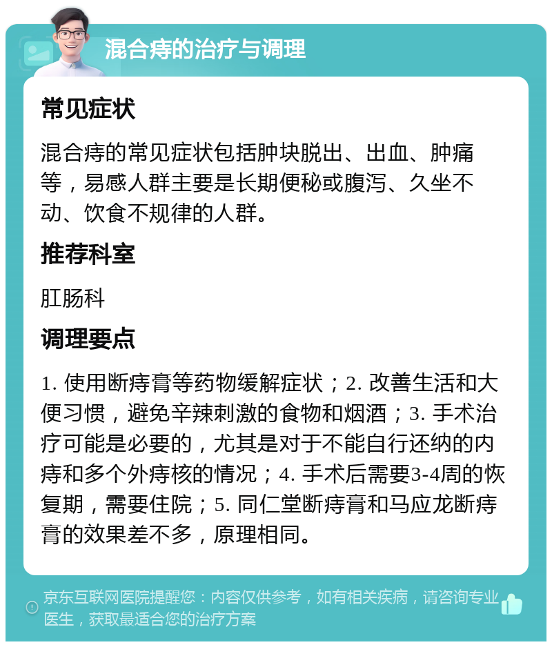 混合痔的治疗与调理 常见症状 混合痔的常见症状包括肿块脱出、出血、肿痛等，易感人群主要是长期便秘或腹泻、久坐不动、饮食不规律的人群。 推荐科室 肛肠科 调理要点 1. 使用断痔膏等药物缓解症状；2. 改善生活和大便习惯，避免辛辣刺激的食物和烟酒；3. 手术治疗可能是必要的，尤其是对于不能自行还纳的内痔和多个外痔核的情况；4. 手术后需要3-4周的恢复期，需要住院；5. 同仁堂断痔膏和马应龙断痔膏的效果差不多，原理相同。