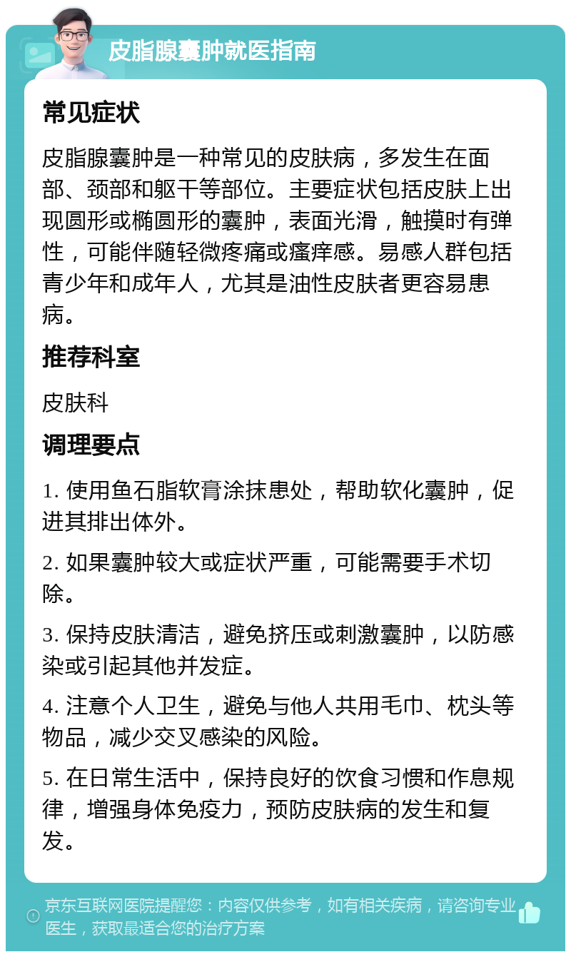 皮脂腺囊肿就医指南 常见症状 皮脂腺囊肿是一种常见的皮肤病，多发生在面部、颈部和躯干等部位。主要症状包括皮肤上出现圆形或椭圆形的囊肿，表面光滑，触摸时有弹性，可能伴随轻微疼痛或瘙痒感。易感人群包括青少年和成年人，尤其是油性皮肤者更容易患病。 推荐科室 皮肤科 调理要点 1. 使用鱼石脂软膏涂抹患处，帮助软化囊肿，促进其排出体外。 2. 如果囊肿较大或症状严重，可能需要手术切除。 3. 保持皮肤清洁，避免挤压或刺激囊肿，以防感染或引起其他并发症。 4. 注意个人卫生，避免与他人共用毛巾、枕头等物品，减少交叉感染的风险。 5. 在日常生活中，保持良好的饮食习惯和作息规律，增强身体免疫力，预防皮肤病的发生和复发。