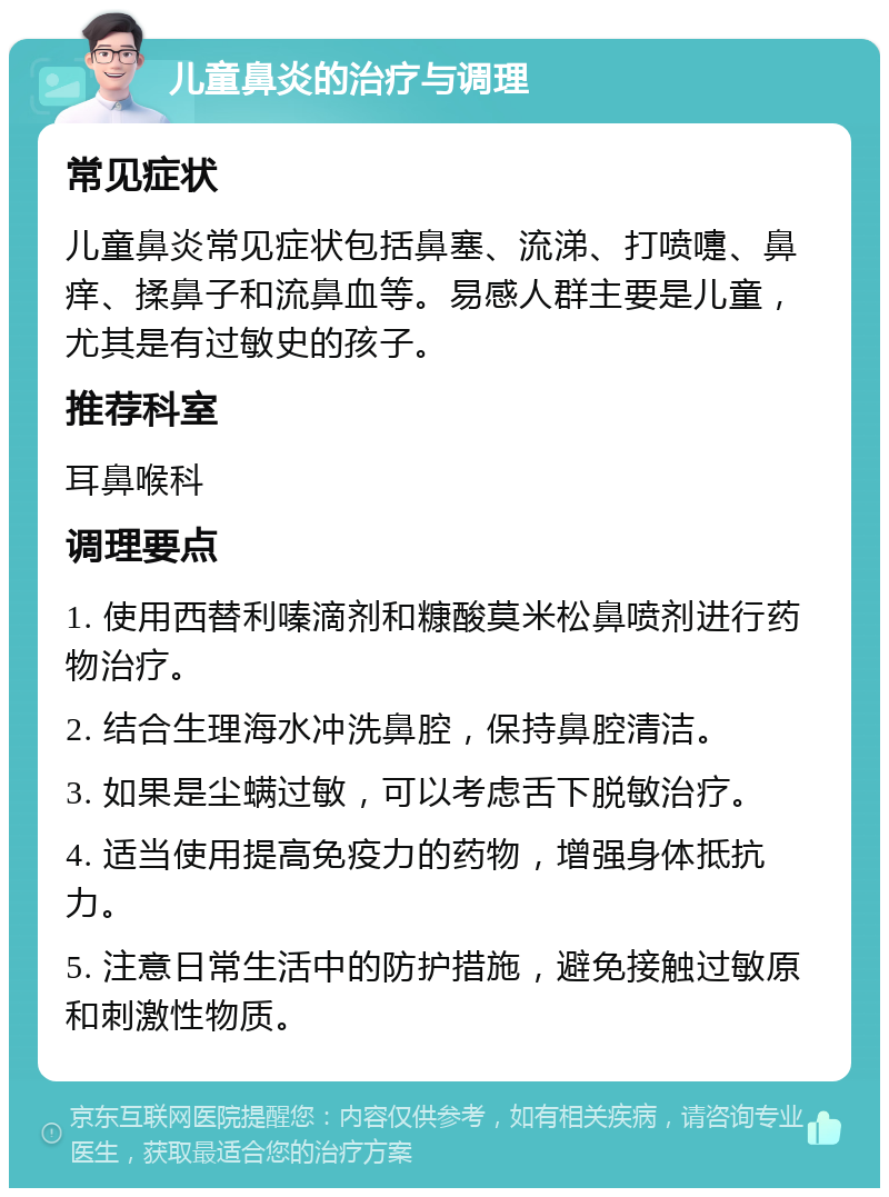 儿童鼻炎的治疗与调理 常见症状 儿童鼻炎常见症状包括鼻塞、流涕、打喷嚏、鼻痒、揉鼻子和流鼻血等。易感人群主要是儿童，尤其是有过敏史的孩子。 推荐科室 耳鼻喉科 调理要点 1. 使用西替利嗪滴剂和糠酸莫米松鼻喷剂进行药物治疗。 2. 结合生理海水冲洗鼻腔，保持鼻腔清洁。 3. 如果是尘螨过敏，可以考虑舌下脱敏治疗。 4. 适当使用提高免疫力的药物，增强身体抵抗力。 5. 注意日常生活中的防护措施，避免接触过敏原和刺激性物质。