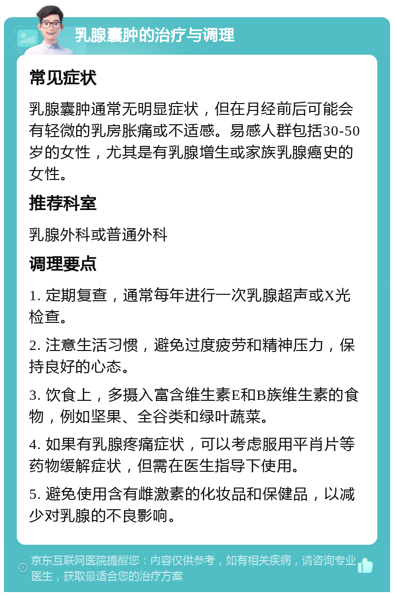 乳腺囊肿的治疗与调理 常见症状 乳腺囊肿通常无明显症状，但在月经前后可能会有轻微的乳房胀痛或不适感。易感人群包括30-50岁的女性，尤其是有乳腺增生或家族乳腺癌史的女性。 推荐科室 乳腺外科或普通外科 调理要点 1. 定期复查，通常每年进行一次乳腺超声或X光检查。 2. 注意生活习惯，避免过度疲劳和精神压力，保持良好的心态。 3. 饮食上，多摄入富含维生素E和B族维生素的食物，例如坚果、全谷类和绿叶蔬菜。 4. 如果有乳腺疼痛症状，可以考虑服用平肖片等药物缓解症状，但需在医生指导下使用。 5. 避免使用含有雌激素的化妆品和保健品，以减少对乳腺的不良影响。