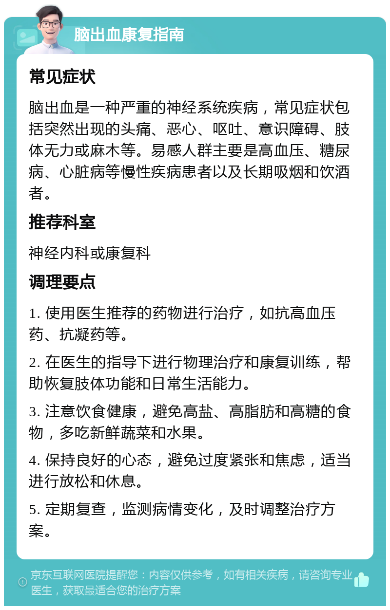 脑出血康复指南 常见症状 脑出血是一种严重的神经系统疾病，常见症状包括突然出现的头痛、恶心、呕吐、意识障碍、肢体无力或麻木等。易感人群主要是高血压、糖尿病、心脏病等慢性疾病患者以及长期吸烟和饮酒者。 推荐科室 神经内科或康复科 调理要点 1. 使用医生推荐的药物进行治疗，如抗高血压药、抗凝药等。 2. 在医生的指导下进行物理治疗和康复训练，帮助恢复肢体功能和日常生活能力。 3. 注意饮食健康，避免高盐、高脂肪和高糖的食物，多吃新鲜蔬菜和水果。 4. 保持良好的心态，避免过度紧张和焦虑，适当进行放松和休息。 5. 定期复查，监测病情变化，及时调整治疗方案。