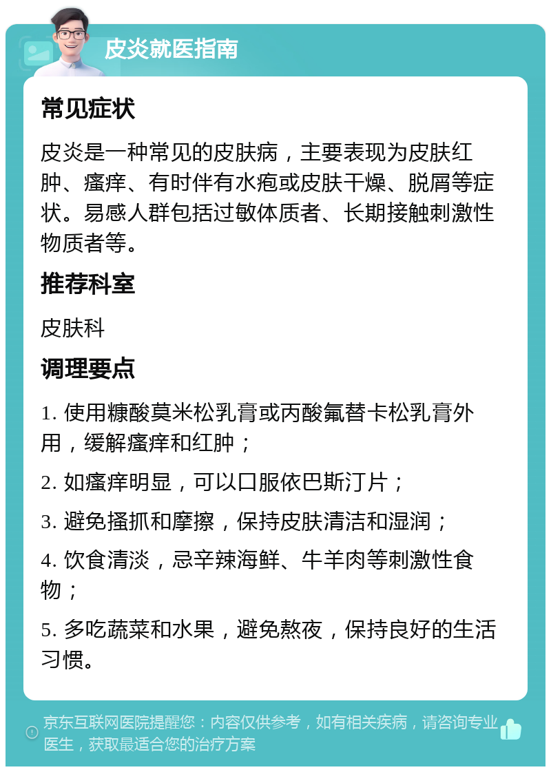 皮炎就医指南 常见症状 皮炎是一种常见的皮肤病，主要表现为皮肤红肿、瘙痒、有时伴有水疱或皮肤干燥、脱屑等症状。易感人群包括过敏体质者、长期接触刺激性物质者等。 推荐科室 皮肤科 调理要点 1. 使用糠酸莫米松乳膏或丙酸氟替卡松乳膏外用，缓解瘙痒和红肿； 2. 如瘙痒明显，可以口服依巴斯汀片； 3. 避免搔抓和摩擦，保持皮肤清洁和湿润； 4. 饮食清淡，忌辛辣海鲜、牛羊肉等刺激性食物； 5. 多吃蔬菜和水果，避免熬夜，保持良好的生活习惯。