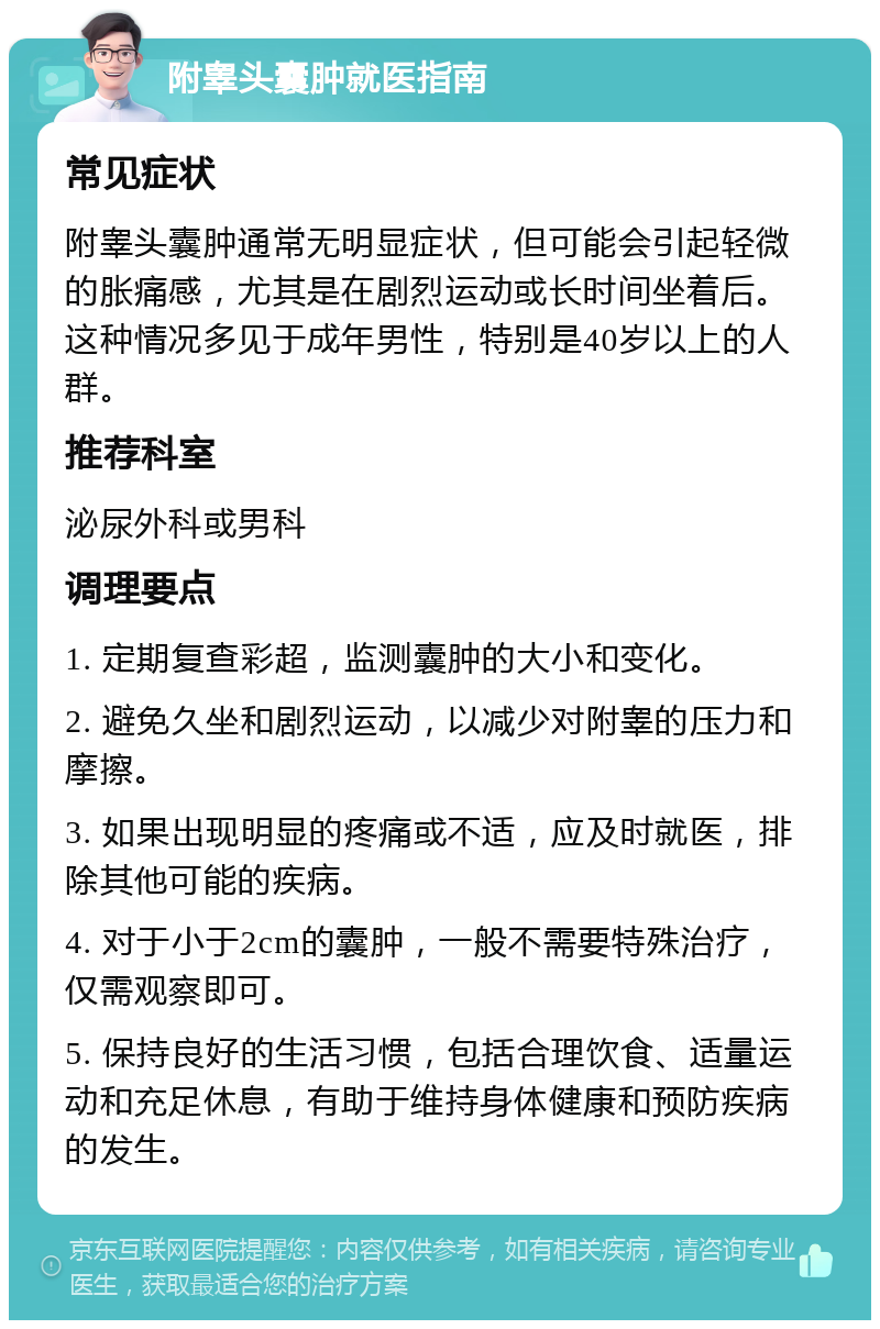 附睾头囊肿就医指南 常见症状 附睾头囊肿通常无明显症状，但可能会引起轻微的胀痛感，尤其是在剧烈运动或长时间坐着后。这种情况多见于成年男性，特别是40岁以上的人群。 推荐科室 泌尿外科或男科 调理要点 1. 定期复查彩超，监测囊肿的大小和变化。 2. 避免久坐和剧烈运动，以减少对附睾的压力和摩擦。 3. 如果出现明显的疼痛或不适，应及时就医，排除其他可能的疾病。 4. 对于小于2cm的囊肿，一般不需要特殊治疗，仅需观察即可。 5. 保持良好的生活习惯，包括合理饮食、适量运动和充足休息，有助于维持身体健康和预防疾病的发生。