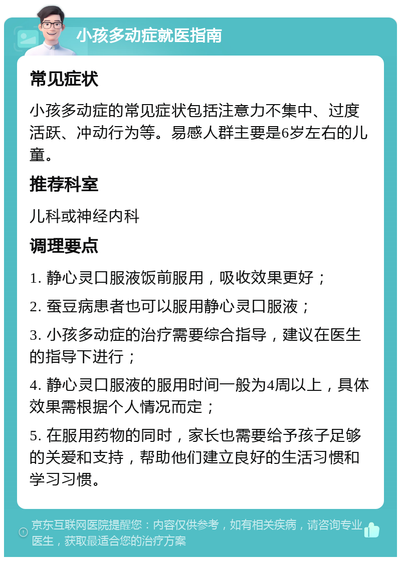 小孩多动症就医指南 常见症状 小孩多动症的常见症状包括注意力不集中、过度活跃、冲动行为等。易感人群主要是6岁左右的儿童。 推荐科室 儿科或神经内科 调理要点 1. 静心灵口服液饭前服用，吸收效果更好； 2. 蚕豆病患者也可以服用静心灵口服液； 3. 小孩多动症的治疗需要综合指导，建议在医生的指导下进行； 4. 静心灵口服液的服用时间一般为4周以上，具体效果需根据个人情况而定； 5. 在服用药物的同时，家长也需要给予孩子足够的关爱和支持，帮助他们建立良好的生活习惯和学习习惯。