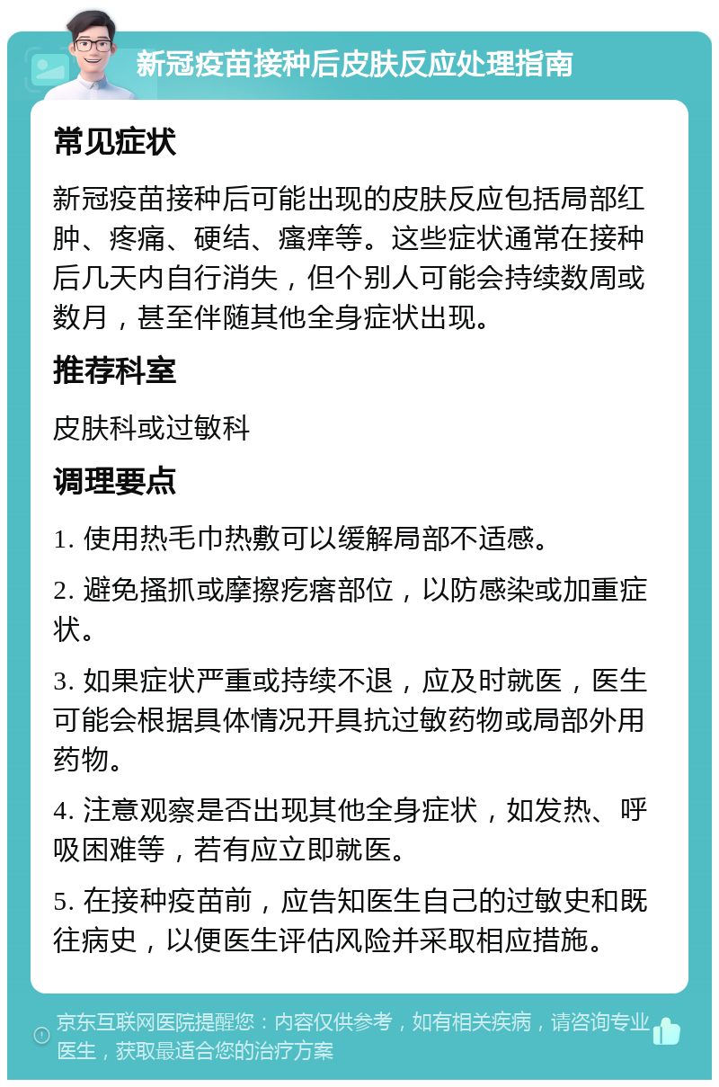 新冠疫苗接种后皮肤反应处理指南 常见症状 新冠疫苗接种后可能出现的皮肤反应包括局部红肿、疼痛、硬结、瘙痒等。这些症状通常在接种后几天内自行消失，但个别人可能会持续数周或数月，甚至伴随其他全身症状出现。 推荐科室 皮肤科或过敏科 调理要点 1. 使用热毛巾热敷可以缓解局部不适感。 2. 避免搔抓或摩擦疙瘩部位，以防感染或加重症状。 3. 如果症状严重或持续不退，应及时就医，医生可能会根据具体情况开具抗过敏药物或局部外用药物。 4. 注意观察是否出现其他全身症状，如发热、呼吸困难等，若有应立即就医。 5. 在接种疫苗前，应告知医生自己的过敏史和既往病史，以便医生评估风险并采取相应措施。