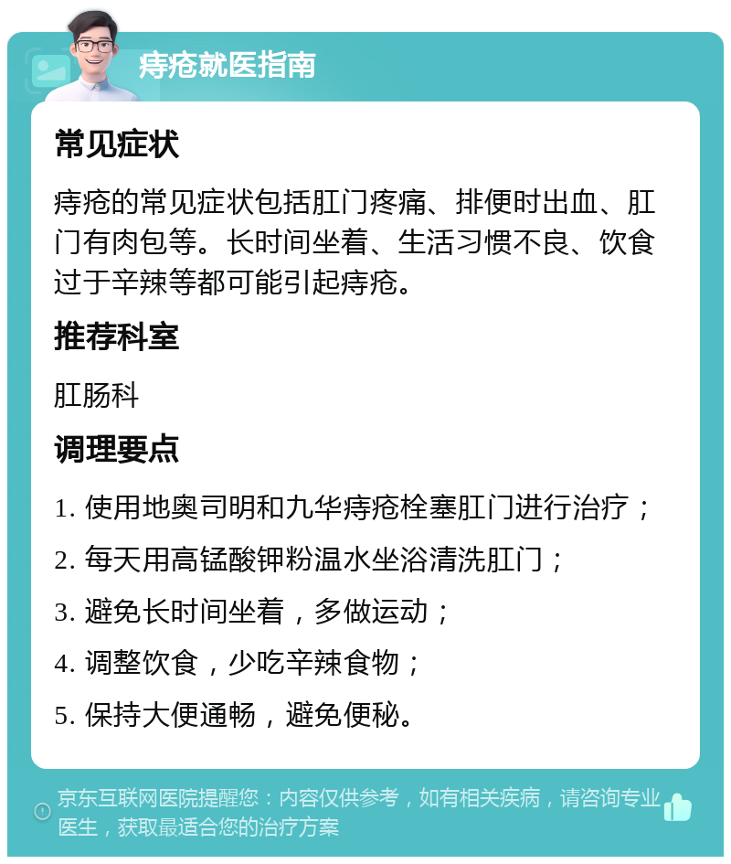 痔疮就医指南 常见症状 痔疮的常见症状包括肛门疼痛、排便时出血、肛门有肉包等。长时间坐着、生活习惯不良、饮食过于辛辣等都可能引起痔疮。 推荐科室 肛肠科 调理要点 1. 使用地奥司明和九华痔疮栓塞肛门进行治疗； 2. 每天用高锰酸钾粉温水坐浴清洗肛门； 3. 避免长时间坐着，多做运动； 4. 调整饮食，少吃辛辣食物； 5. 保持大便通畅，避免便秘。