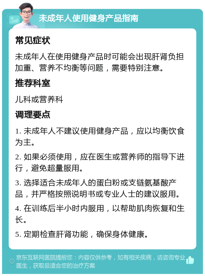 未成年人使用健身产品指南 常见症状 未成年人在使用健身产品时可能会出现肝肾负担加重、营养不均衡等问题，需要特别注意。 推荐科室 儿科或营养科 调理要点 1. 未成年人不建议使用健身产品，应以均衡饮食为主。 2. 如果必须使用，应在医生或营养师的指导下进行，避免超量服用。 3. 选择适合未成年人的蛋白粉或支链氨基酸产品，并严格按照说明书或专业人士的建议服用。 4. 在训练后半小时内服用，以帮助肌肉恢复和生长。 5. 定期检查肝肾功能，确保身体健康。