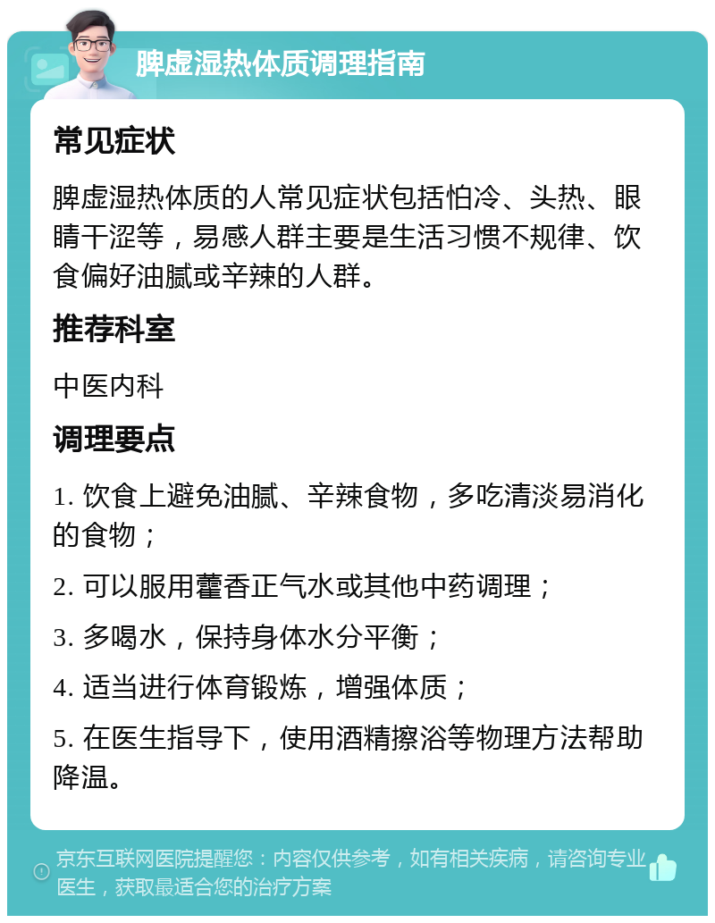 脾虚湿热体质调理指南 常见症状 脾虚湿热体质的人常见症状包括怕冷、头热、眼睛干涩等，易感人群主要是生活习惯不规律、饮食偏好油腻或辛辣的人群。 推荐科室 中医内科 调理要点 1. 饮食上避免油腻、辛辣食物，多吃清淡易消化的食物； 2. 可以服用藿香正气水或其他中药调理； 3. 多喝水，保持身体水分平衡； 4. 适当进行体育锻炼，增强体质； 5. 在医生指导下，使用酒精擦浴等物理方法帮助降温。