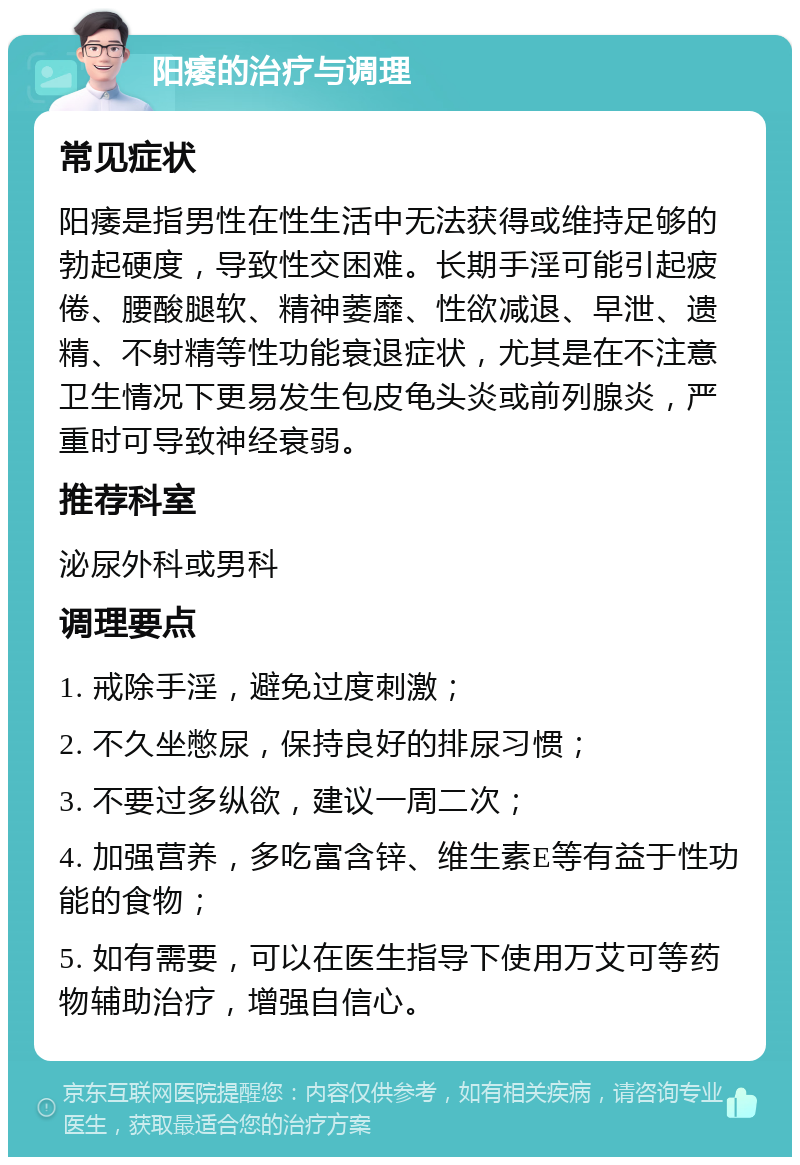 阳痿的治疗与调理 常见症状 阳痿是指男性在性生活中无法获得或维持足够的勃起硬度，导致性交困难。长期手淫可能引起疲倦、腰酸腿软、精神萎靡、性欲减退、早泄、遗精、不射精等性功能衰退症状，尤其是在不注意卫生情况下更易发生包皮龟头炎或前列腺炎，严重时可导致神经衰弱。 推荐科室 泌尿外科或男科 调理要点 1. 戒除手淫，避免过度刺激； 2. 不久坐憋尿，保持良好的排尿习惯； 3. 不要过多纵欲，建议一周二次； 4. 加强营养，多吃富含锌、维生素E等有益于性功能的食物； 5. 如有需要，可以在医生指导下使用万艾可等药物辅助治疗，增强自信心。