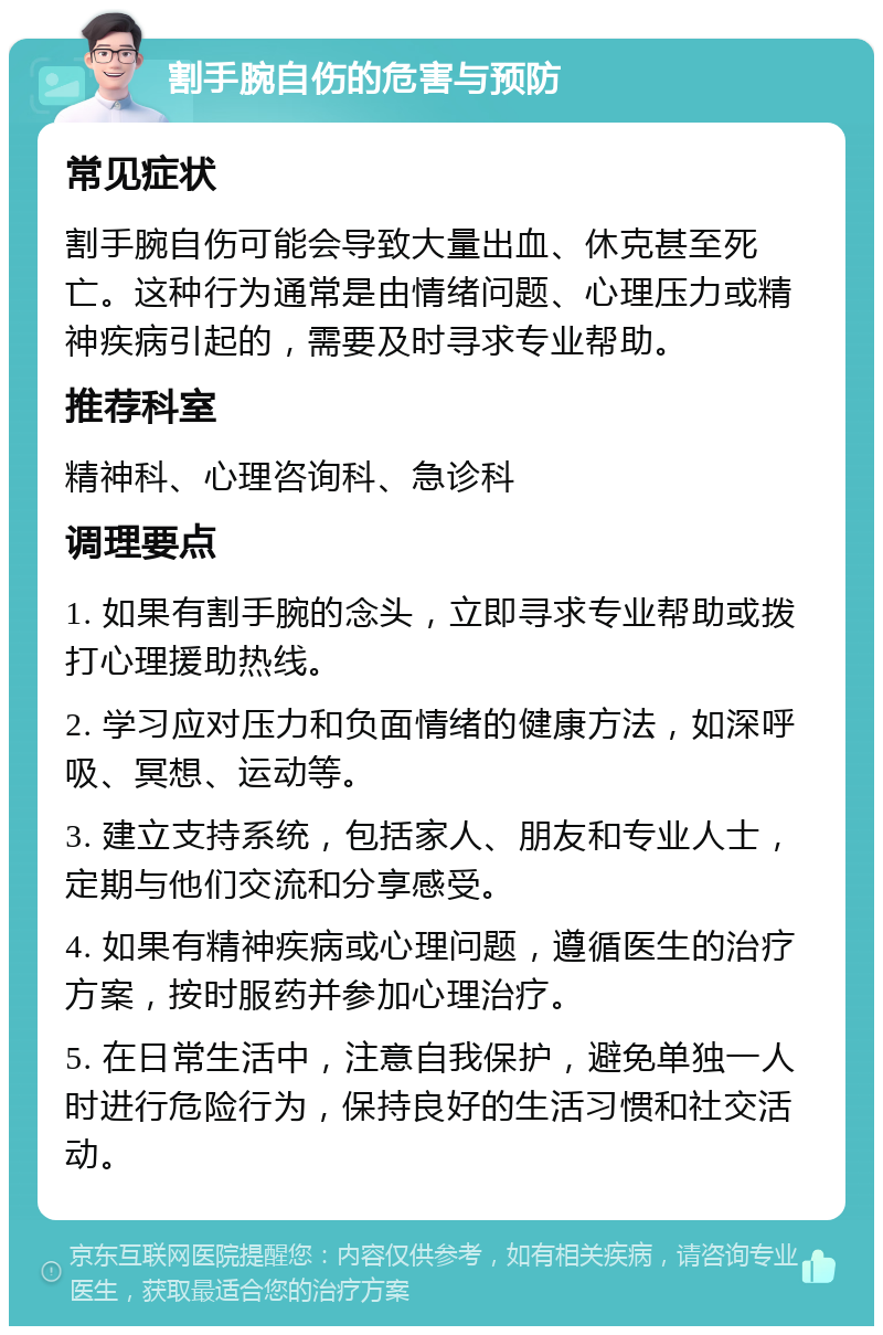 割手腕自伤的危害与预防 常见症状 割手腕自伤可能会导致大量出血、休克甚至死亡。这种行为通常是由情绪问题、心理压力或精神疾病引起的，需要及时寻求专业帮助。 推荐科室 精神科、心理咨询科、急诊科 调理要点 1. 如果有割手腕的念头，立即寻求专业帮助或拨打心理援助热线。 2. 学习应对压力和负面情绪的健康方法，如深呼吸、冥想、运动等。 3. 建立支持系统，包括家人、朋友和专业人士，定期与他们交流和分享感受。 4. 如果有精神疾病或心理问题，遵循医生的治疗方案，按时服药并参加心理治疗。 5. 在日常生活中，注意自我保护，避免单独一人时进行危险行为，保持良好的生活习惯和社交活动。