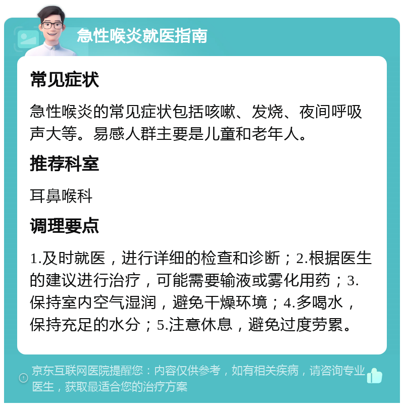 急性喉炎就医指南 常见症状 急性喉炎的常见症状包括咳嗽、发烧、夜间呼吸声大等。易感人群主要是儿童和老年人。 推荐科室 耳鼻喉科 调理要点 1.及时就医，进行详细的检查和诊断；2.根据医生的建议进行治疗，可能需要输液或雾化用药；3.保持室内空气湿润，避免干燥环境；4.多喝水，保持充足的水分；5.注意休息，避免过度劳累。