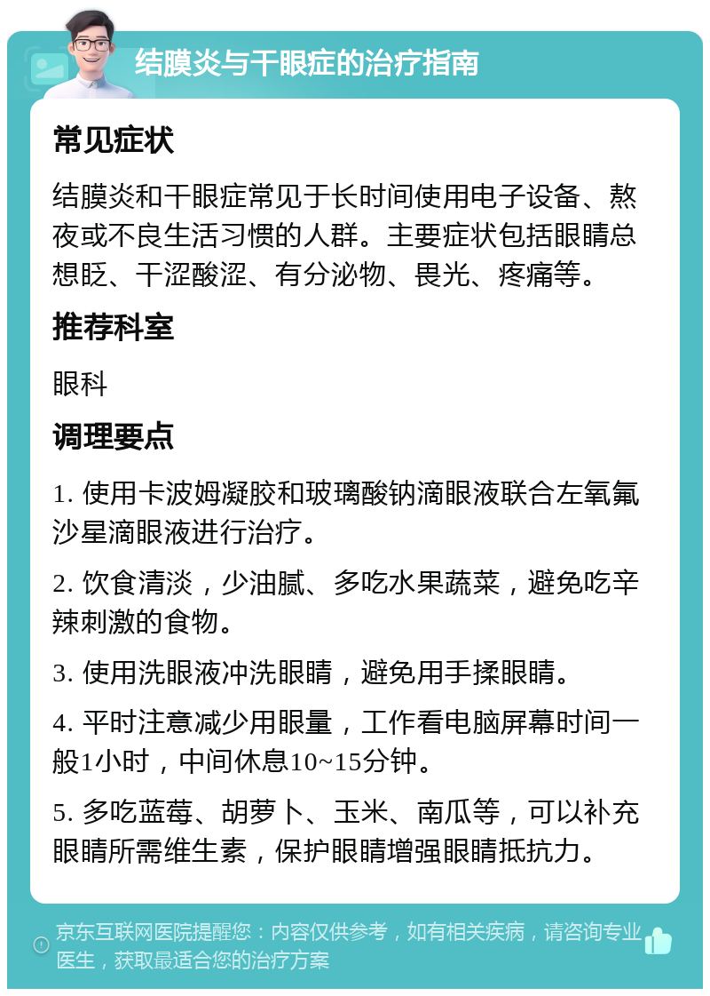 结膜炎与干眼症的治疗指南 常见症状 结膜炎和干眼症常见于长时间使用电子设备、熬夜或不良生活习惯的人群。主要症状包括眼睛总想眨、干涩酸涩、有分泌物、畏光、疼痛等。 推荐科室 眼科 调理要点 1. 使用卡波姆凝胶和玻璃酸钠滴眼液联合左氧氟沙星滴眼液进行治疗。 2. 饮食清淡，少油腻、多吃水果蔬菜，避免吃辛辣刺激的食物。 3. 使用洗眼液冲洗眼睛，避免用手揉眼睛。 4. 平时注意减少用眼量，工作看电脑屏幕时间一般1小时，中间休息10~15分钟。 5. 多吃蓝莓、胡萝卜、玉米、南瓜等，可以补充眼睛所需维生素，保护眼睛增强眼睛抵抗力。