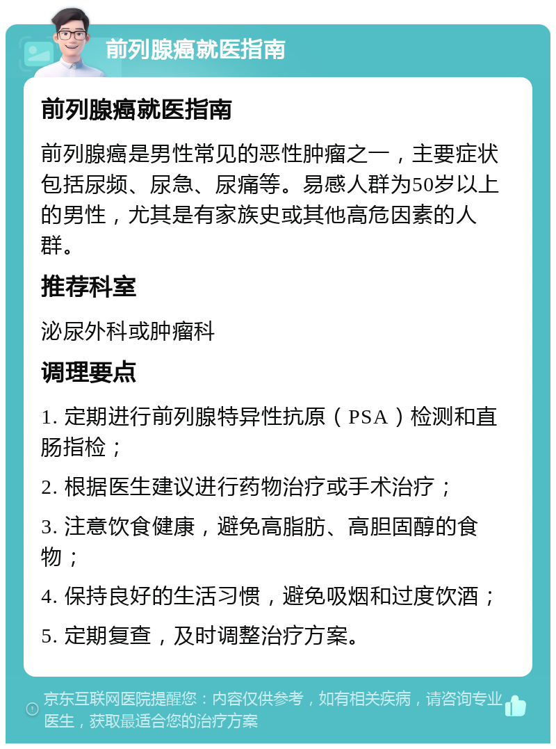 前列腺癌就医指南 前列腺癌就医指南 前列腺癌是男性常见的恶性肿瘤之一，主要症状包括尿频、尿急、尿痛等。易感人群为50岁以上的男性，尤其是有家族史或其他高危因素的人群。 推荐科室 泌尿外科或肿瘤科 调理要点 1. 定期进行前列腺特异性抗原（PSA）检测和直肠指检； 2. 根据医生建议进行药物治疗或手术治疗； 3. 注意饮食健康，避免高脂肪、高胆固醇的食物； 4. 保持良好的生活习惯，避免吸烟和过度饮酒； 5. 定期复查，及时调整治疗方案。