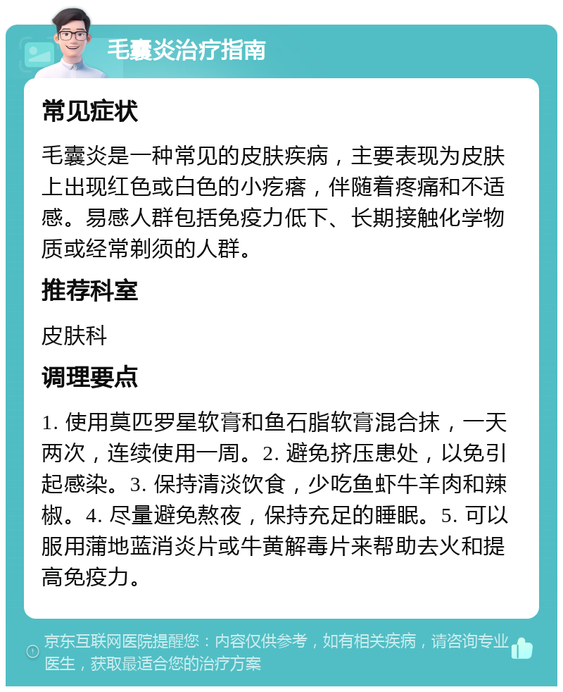 毛囊炎治疗指南 常见症状 毛囊炎是一种常见的皮肤疾病，主要表现为皮肤上出现红色或白色的小疙瘩，伴随着疼痛和不适感。易感人群包括免疫力低下、长期接触化学物质或经常剃须的人群。 推荐科室 皮肤科 调理要点 1. 使用莫匹罗星软膏和鱼石脂软膏混合抹，一天两次，连续使用一周。2. 避免挤压患处，以免引起感染。3. 保持清淡饮食，少吃鱼虾牛羊肉和辣椒。4. 尽量避免熬夜，保持充足的睡眠。5. 可以服用蒲地蓝消炎片或牛黄解毒片来帮助去火和提高免疫力。