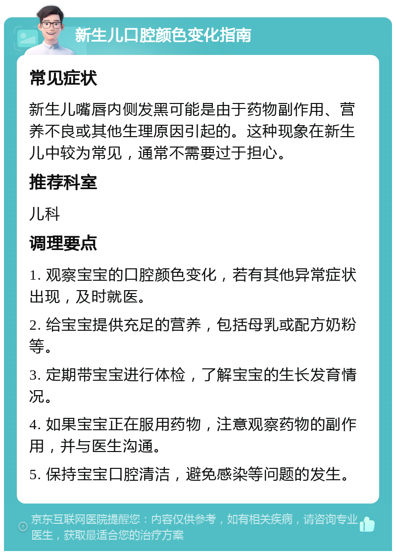 新生儿口腔颜色变化指南 常见症状 新生儿嘴唇内侧发黑可能是由于药物副作用、营养不良或其他生理原因引起的。这种现象在新生儿中较为常见，通常不需要过于担心。 推荐科室 儿科 调理要点 1. 观察宝宝的口腔颜色变化，若有其他异常症状出现，及时就医。 2. 给宝宝提供充足的营养，包括母乳或配方奶粉等。 3. 定期带宝宝进行体检，了解宝宝的生长发育情况。 4. 如果宝宝正在服用药物，注意观察药物的副作用，并与医生沟通。 5. 保持宝宝口腔清洁，避免感染等问题的发生。