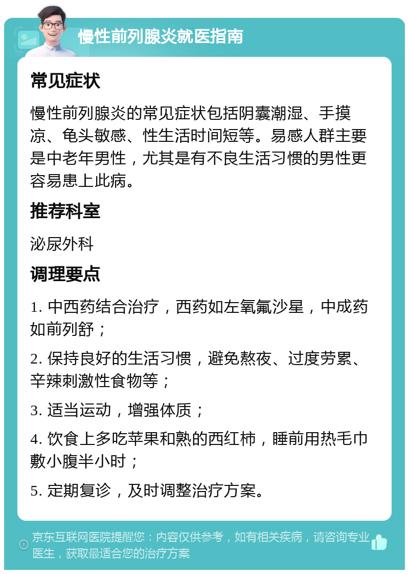 慢性前列腺炎就医指南 常见症状 慢性前列腺炎的常见症状包括阴囊潮湿、手摸凉、龟头敏感、性生活时间短等。易感人群主要是中老年男性，尤其是有不良生活习惯的男性更容易患上此病。 推荐科室 泌尿外科 调理要点 1. 中西药结合治疗，西药如左氧氟沙星，中成药如前列舒； 2. 保持良好的生活习惯，避免熬夜、过度劳累、辛辣刺激性食物等； 3. 适当运动，增强体质； 4. 饮食上多吃苹果和熟的西红柿，睡前用热毛巾敷小腹半小时； 5. 定期复诊，及时调整治疗方案。