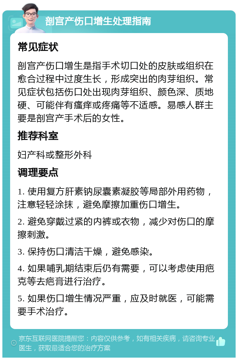 剖宫产伤口增生处理指南 常见症状 剖宫产伤口增生是指手术切口处的皮肤或组织在愈合过程中过度生长，形成突出的肉芽组织。常见症状包括伤口处出现肉芽组织、颜色深、质地硬、可能伴有瘙痒或疼痛等不适感。易感人群主要是剖宫产手术后的女性。 推荐科室 妇产科或整形外科 调理要点 1. 使用复方肝素钠尿囊素凝胶等局部外用药物，注意轻轻涂抹，避免摩擦加重伤口增生。 2. 避免穿戴过紧的内裤或衣物，减少对伤口的摩擦刺激。 3. 保持伤口清洁干燥，避免感染。 4. 如果哺乳期结束后仍有需要，可以考虑使用疤克等去疤膏进行治疗。 5. 如果伤口增生情况严重，应及时就医，可能需要手术治疗。