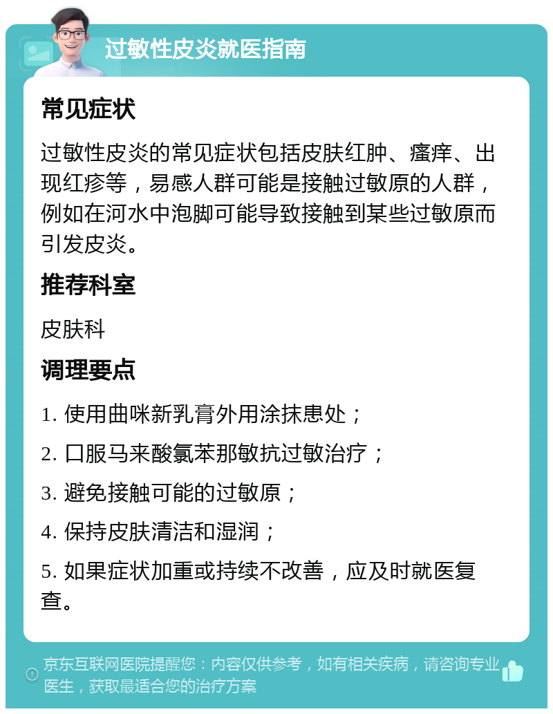 过敏性皮炎就医指南 常见症状 过敏性皮炎的常见症状包括皮肤红肿、瘙痒、出现红疹等，易感人群可能是接触过敏原的人群，例如在河水中泡脚可能导致接触到某些过敏原而引发皮炎。 推荐科室 皮肤科 调理要点 1. 使用曲咪新乳膏外用涂抹患处； 2. 口服马来酸氯苯那敏抗过敏治疗； 3. 避免接触可能的过敏原； 4. 保持皮肤清洁和湿润； 5. 如果症状加重或持续不改善，应及时就医复查。