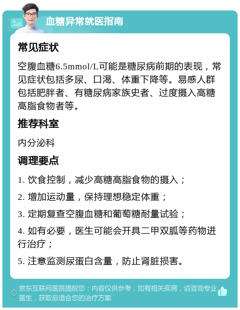 血糖异常就医指南 常见症状 空腹血糖6.5mmol/L可能是糖尿病前期的表现，常见症状包括多尿、口渴、体重下降等。易感人群包括肥胖者、有糖尿病家族史者、过度摄入高糖高脂食物者等。 推荐科室 内分泌科 调理要点 1. 饮食控制，减少高糖高脂食物的摄入； 2. 增加运动量，保持理想稳定体重； 3. 定期复查空腹血糖和葡萄糖耐量试验； 4. 如有必要，医生可能会开具二甲双胍等药物进行治疗； 5. 注意监测尿蛋白含量，防止肾脏损害。