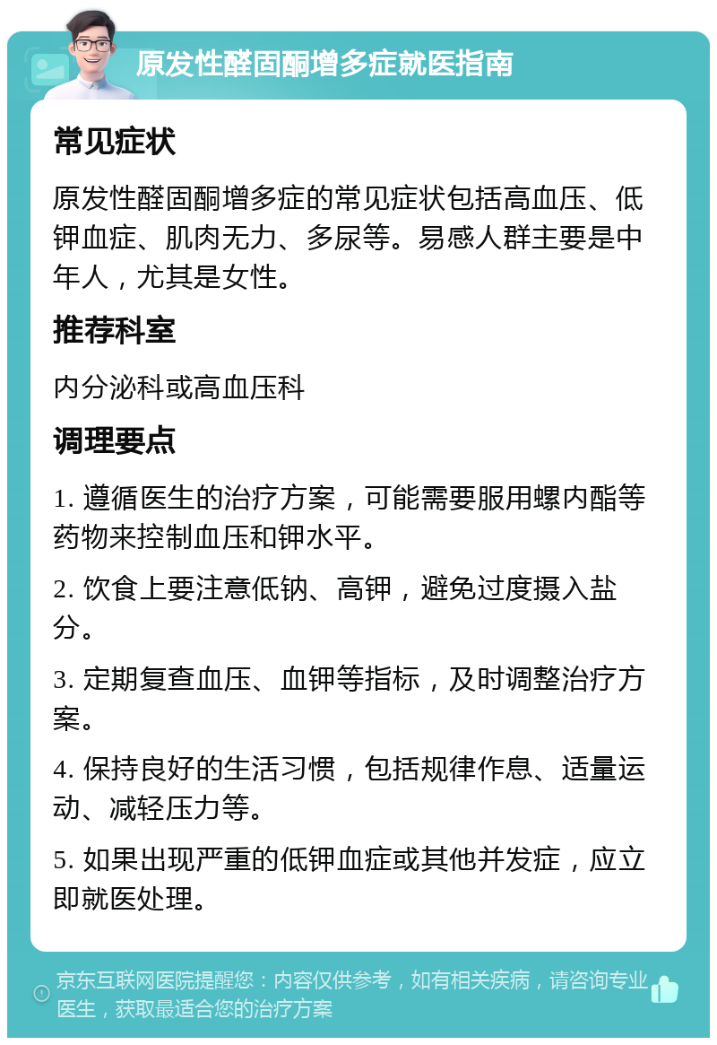 原发性醛固酮增多症就医指南 常见症状 原发性醛固酮增多症的常见症状包括高血压、低钾血症、肌肉无力、多尿等。易感人群主要是中年人，尤其是女性。 推荐科室 内分泌科或高血压科 调理要点 1. 遵循医生的治疗方案，可能需要服用螺内酯等药物来控制血压和钾水平。 2. 饮食上要注意低钠、高钾，避免过度摄入盐分。 3. 定期复查血压、血钾等指标，及时调整治疗方案。 4. 保持良好的生活习惯，包括规律作息、适量运动、减轻压力等。 5. 如果出现严重的低钾血症或其他并发症，应立即就医处理。