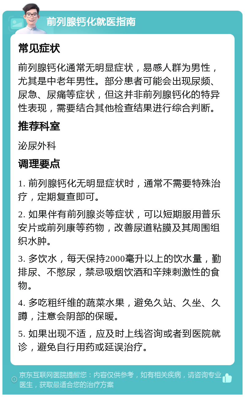 前列腺钙化就医指南 常见症状 前列腺钙化通常无明显症状，易感人群为男性，尤其是中老年男性。部分患者可能会出现尿频、尿急、尿痛等症状，但这并非前列腺钙化的特异性表现，需要结合其他检查结果进行综合判断。 推荐科室 泌尿外科 调理要点 1. 前列腺钙化无明显症状时，通常不需要特殊治疗，定期复查即可。 2. 如果伴有前列腺炎等症状，可以短期服用普乐安片或前列康等药物，改善尿道粘膜及其周围组织水肿。 3. 多饮水，每天保持2000毫升以上的饮水量，勤排尿、不憋尿，禁忌吸烟饮酒和辛辣刺激性的食物。 4. 多吃粗纤维的蔬菜水果，避免久站、久坐、久蹲，注意会阴部的保暖。 5. 如果出现不适，应及时上线咨询或者到医院就诊，避免自行用药或延误治疗。