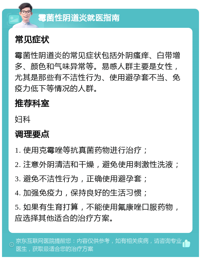 霉菌性阴道炎就医指南 常见症状 霉菌性阴道炎的常见症状包括外阴瘙痒、白带增多、颜色和气味异常等。易感人群主要是女性，尤其是那些有不洁性行为、使用避孕套不当、免疫力低下等情况的人群。 推荐科室 妇科 调理要点 1. 使用克霉唑等抗真菌药物进行治疗； 2. 注意外阴清洁和干燥，避免使用刺激性洗液； 3. 避免不洁性行为，正确使用避孕套； 4. 加强免疫力，保持良好的生活习惯； 5. 如果有生育打算，不能使用氟康唑口服药物，应选择其他适合的治疗方案。