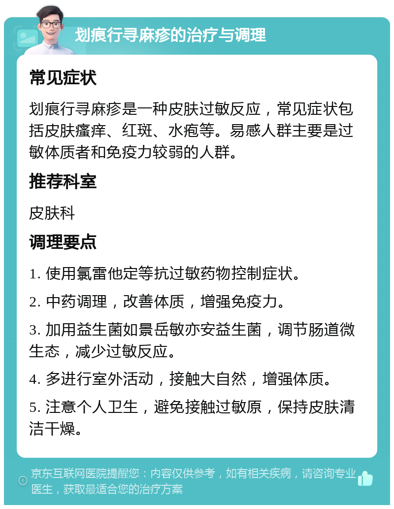 划痕行寻麻疹的治疗与调理 常见症状 划痕行寻麻疹是一种皮肤过敏反应，常见症状包括皮肤瘙痒、红斑、水疱等。易感人群主要是过敏体质者和免疫力较弱的人群。 推荐科室 皮肤科 调理要点 1. 使用氯雷他定等抗过敏药物控制症状。 2. 中药调理，改善体质，增强免疫力。 3. 加用益生菌如景岳敏亦安益生菌，调节肠道微生态，减少过敏反应。 4. 多进行室外活动，接触大自然，增强体质。 5. 注意个人卫生，避免接触过敏原，保持皮肤清洁干燥。