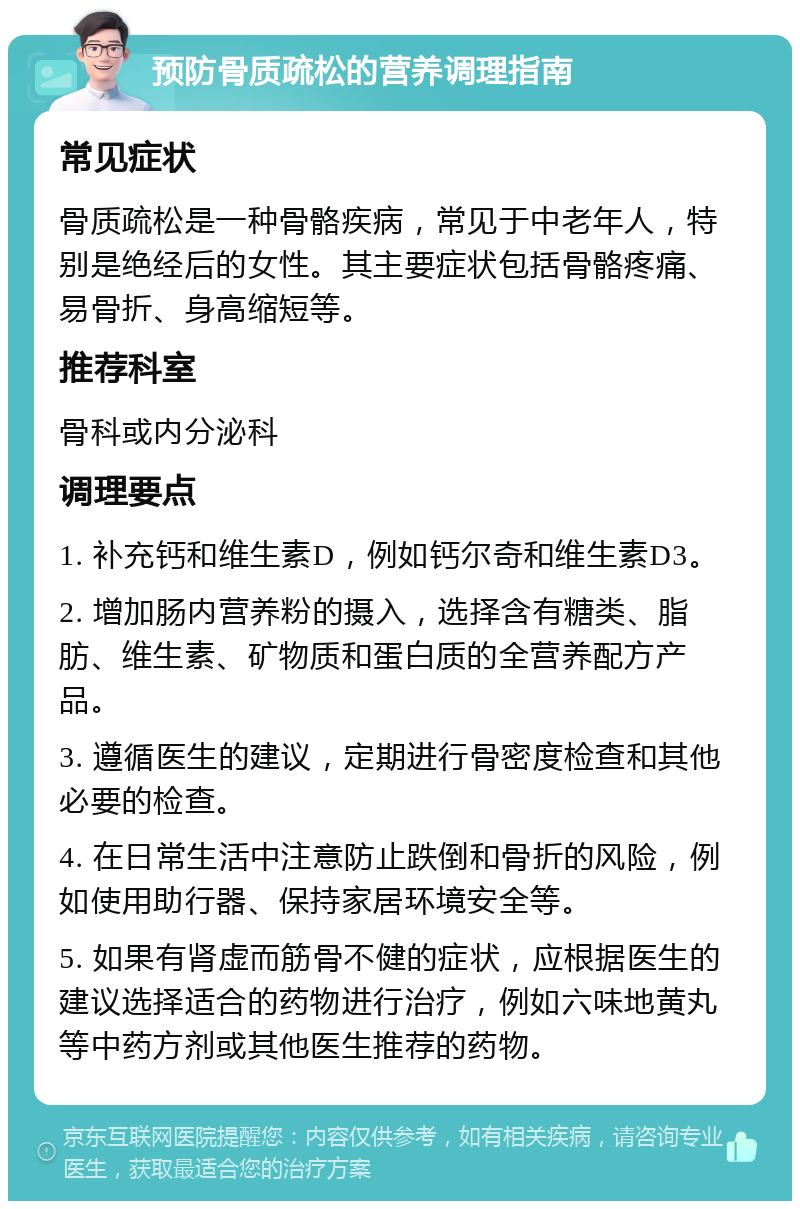 预防骨质疏松的营养调理指南 常见症状 骨质疏松是一种骨骼疾病，常见于中老年人，特别是绝经后的女性。其主要症状包括骨骼疼痛、易骨折、身高缩短等。 推荐科室 骨科或内分泌科 调理要点 1. 补充钙和维生素D，例如钙尔奇和维生素D3。 2. 增加肠内营养粉的摄入，选择含有糖类、脂肪、维生素、矿物质和蛋白质的全营养配方产品。 3. 遵循医生的建议，定期进行骨密度检查和其他必要的检查。 4. 在日常生活中注意防止跌倒和骨折的风险，例如使用助行器、保持家居环境安全等。 5. 如果有肾虚而筋骨不健的症状，应根据医生的建议选择适合的药物进行治疗，例如六味地黄丸等中药方剂或其他医生推荐的药物。