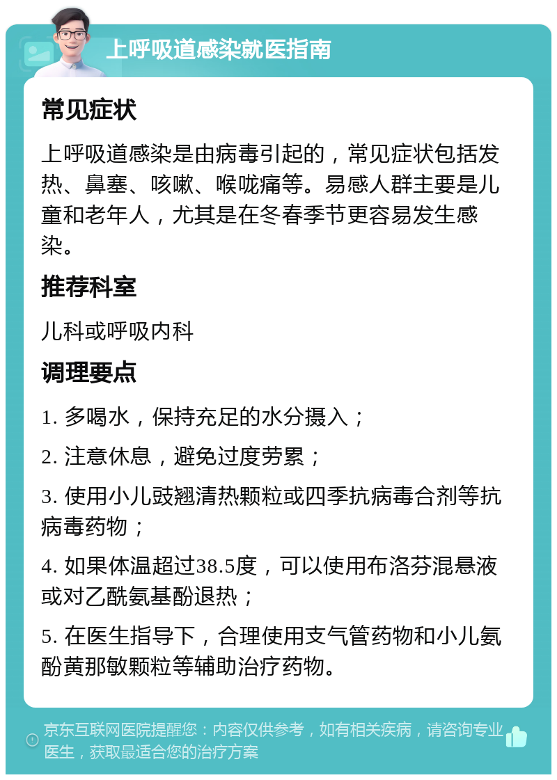 上呼吸道感染就医指南 常见症状 上呼吸道感染是由病毒引起的，常见症状包括发热、鼻塞、咳嗽、喉咙痛等。易感人群主要是儿童和老年人，尤其是在冬春季节更容易发生感染。 推荐科室 儿科或呼吸内科 调理要点 1. 多喝水，保持充足的水分摄入； 2. 注意休息，避免过度劳累； 3. 使用小儿豉翘清热颗粒或四季抗病毒合剂等抗病毒药物； 4. 如果体温超过38.5度，可以使用布洛芬混悬液或对乙酰氨基酚退热； 5. 在医生指导下，合理使用支气管药物和小儿氨酚黄那敏颗粒等辅助治疗药物。