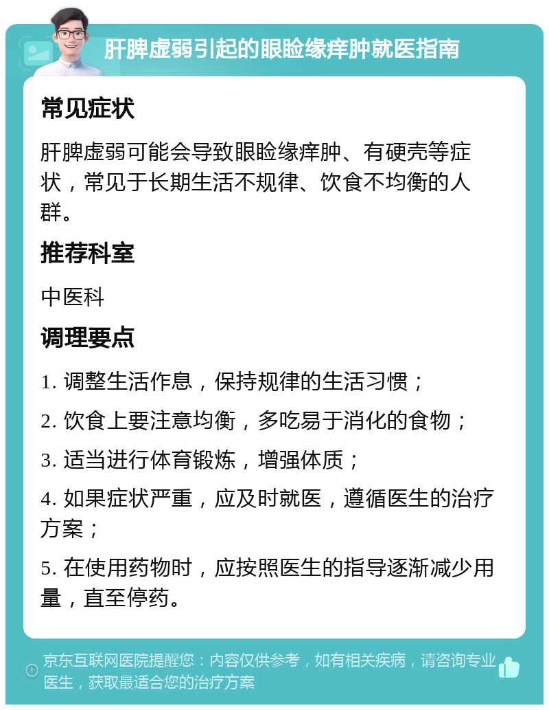 肝脾虚弱引起的眼睑缘痒肿就医指南 常见症状 肝脾虚弱可能会导致眼睑缘痒肿、有硬壳等症状，常见于长期生活不规律、饮食不均衡的人群。 推荐科室 中医科 调理要点 1. 调整生活作息，保持规律的生活习惯； 2. 饮食上要注意均衡，多吃易于消化的食物； 3. 适当进行体育锻炼，增强体质； 4. 如果症状严重，应及时就医，遵循医生的治疗方案； 5. 在使用药物时，应按照医生的指导逐渐减少用量，直至停药。