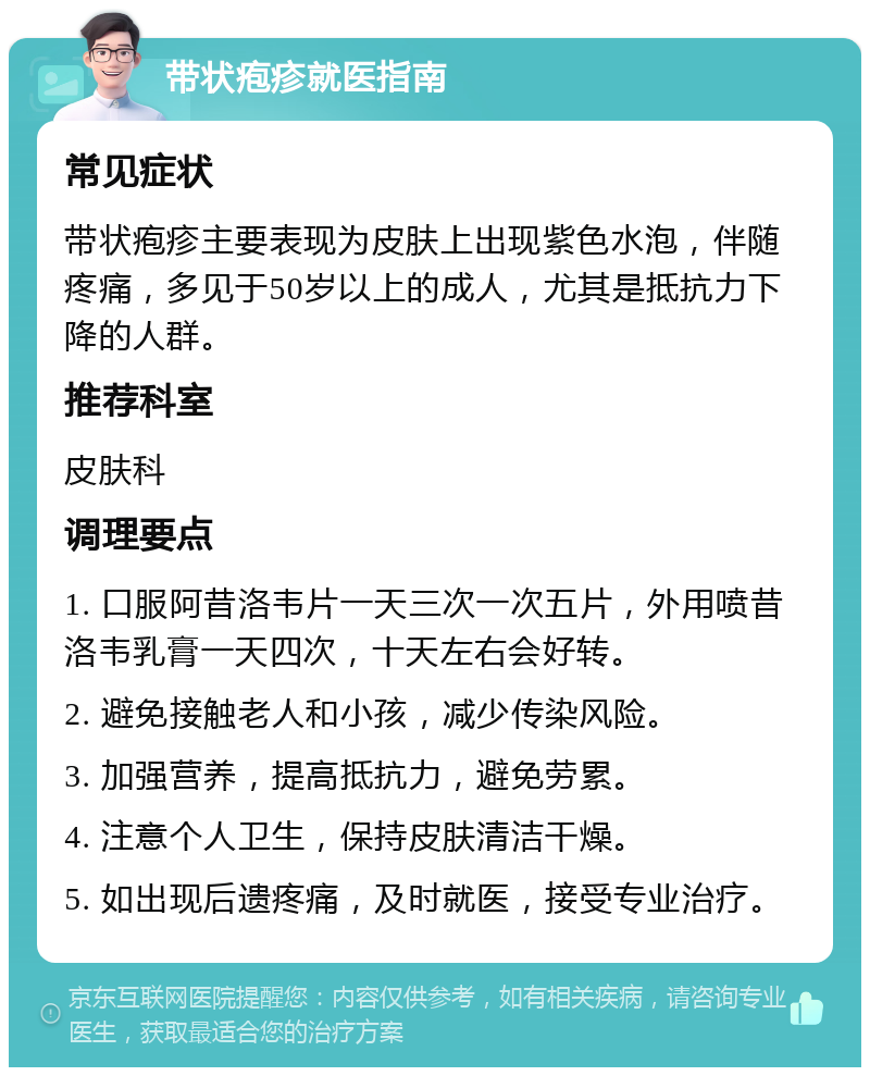 带状疱疹就医指南 常见症状 带状疱疹主要表现为皮肤上出现紫色水泡，伴随疼痛，多见于50岁以上的成人，尤其是抵抗力下降的人群。 推荐科室 皮肤科 调理要点 1. 口服阿昔洛韦片一天三次一次五片，外用喷昔洛韦乳膏一天四次，十天左右会好转。 2. 避免接触老人和小孩，减少传染风险。 3. 加强营养，提高抵抗力，避免劳累。 4. 注意个人卫生，保持皮肤清洁干燥。 5. 如出现后遗疼痛，及时就医，接受专业治疗。