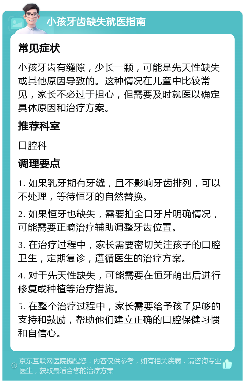 小孩牙齿缺失就医指南 常见症状 小孩牙齿有缝隙，少长一颗，可能是先天性缺失或其他原因导致的。这种情况在儿童中比较常见，家长不必过于担心，但需要及时就医以确定具体原因和治疗方案。 推荐科室 口腔科 调理要点 1. 如果乳牙期有牙缝，且不影响牙齿排列，可以不处理，等待恒牙的自然替换。 2. 如果恒牙也缺失，需要拍全口牙片明确情况，可能需要正畸治疗辅助调整牙齿位置。 3. 在治疗过程中，家长需要密切关注孩子的口腔卫生，定期复诊，遵循医生的治疗方案。 4. 对于先天性缺失，可能需要在恒牙萌出后进行修复或种植等治疗措施。 5. 在整个治疗过程中，家长需要给予孩子足够的支持和鼓励，帮助他们建立正确的口腔保健习惯和自信心。