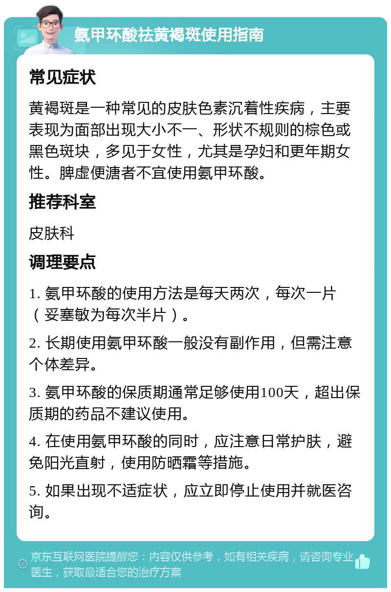 氨甲环酸祛黄褐斑使用指南 常见症状 黄褐斑是一种常见的皮肤色素沉着性疾病，主要表现为面部出现大小不一、形状不规则的棕色或黑色斑块，多见于女性，尤其是孕妇和更年期女性。脾虚便溏者不宜使用氨甲环酸。 推荐科室 皮肤科 调理要点 1. 氨甲环酸的使用方法是每天两次，每次一片（妥塞敏为每次半片）。 2. 长期使用氨甲环酸一般没有副作用，但需注意个体差异。 3. 氨甲环酸的保质期通常足够使用100天，超出保质期的药品不建议使用。 4. 在使用氨甲环酸的同时，应注意日常护肤，避免阳光直射，使用防晒霜等措施。 5. 如果出现不适症状，应立即停止使用并就医咨询。