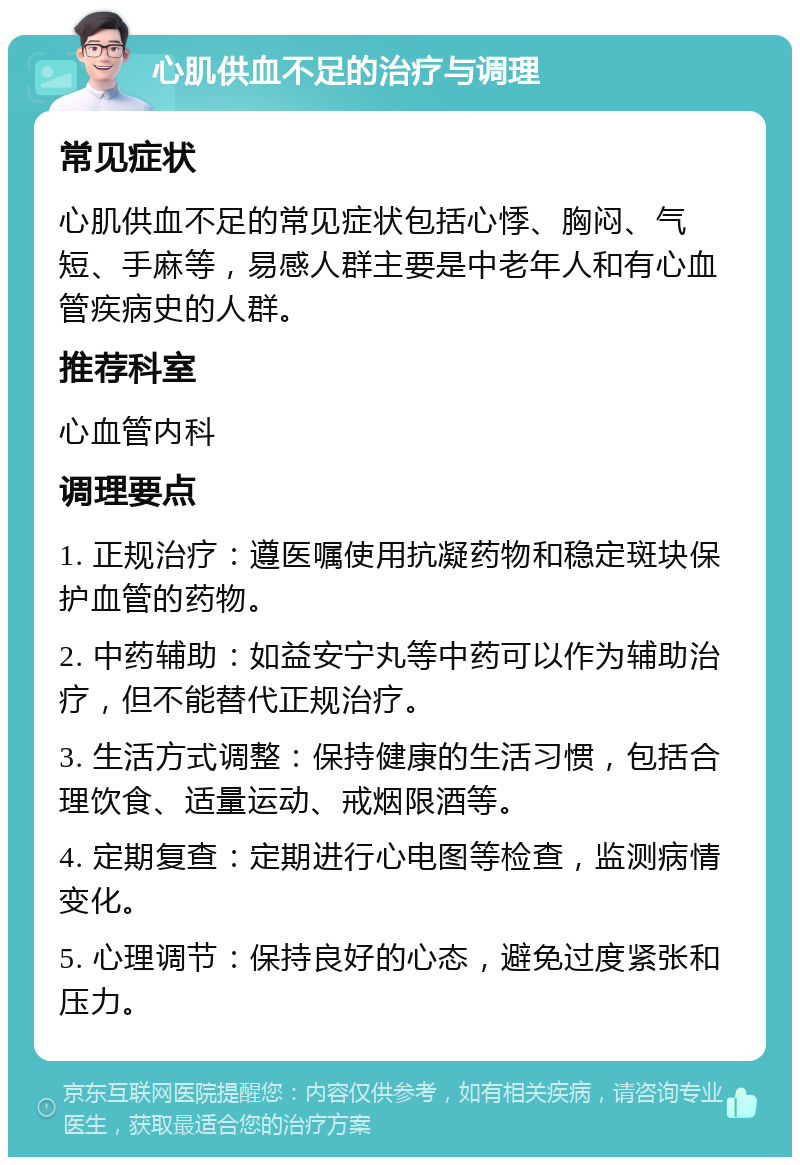 心肌供血不足的治疗与调理 常见症状 心肌供血不足的常见症状包括心悸、胸闷、气短、手麻等，易感人群主要是中老年人和有心血管疾病史的人群。 推荐科室 心血管内科 调理要点 1. 正规治疗：遵医嘱使用抗凝药物和稳定斑块保护血管的药物。 2. 中药辅助：如益安宁丸等中药可以作为辅助治疗，但不能替代正规治疗。 3. 生活方式调整：保持健康的生活习惯，包括合理饮食、适量运动、戒烟限酒等。 4. 定期复查：定期进行心电图等检查，监测病情变化。 5. 心理调节：保持良好的心态，避免过度紧张和压力。