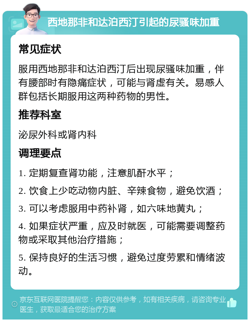 西地那非和达泊西汀引起的尿骚味加重 常见症状 服用西地那非和达泊西汀后出现尿骚味加重，伴有腰部时有隐痛症状，可能与肾虚有关。易感人群包括长期服用这两种药物的男性。 推荐科室 泌尿外科或肾内科 调理要点 1. 定期复查肾功能，注意肌酐水平； 2. 饮食上少吃动物内脏、辛辣食物，避免饮酒； 3. 可以考虑服用中药补肾，如六味地黄丸； 4. 如果症状严重，应及时就医，可能需要调整药物或采取其他治疗措施； 5. 保持良好的生活习惯，避免过度劳累和情绪波动。