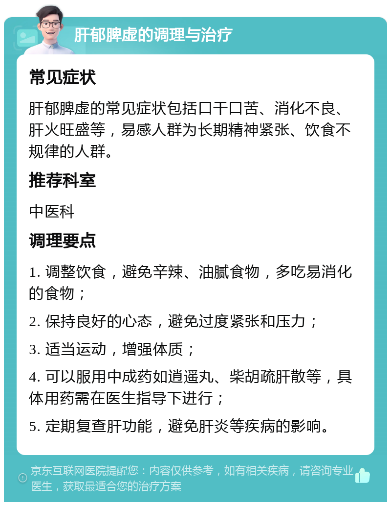 肝郁脾虚的调理与治疗 常见症状 肝郁脾虚的常见症状包括口干口苦、消化不良、肝火旺盛等，易感人群为长期精神紧张、饮食不规律的人群。 推荐科室 中医科 调理要点 1. 调整饮食，避免辛辣、油腻食物，多吃易消化的食物； 2. 保持良好的心态，避免过度紧张和压力； 3. 适当运动，增强体质； 4. 可以服用中成药如逍遥丸、柴胡疏肝散等，具体用药需在医生指导下进行； 5. 定期复查肝功能，避免肝炎等疾病的影响。