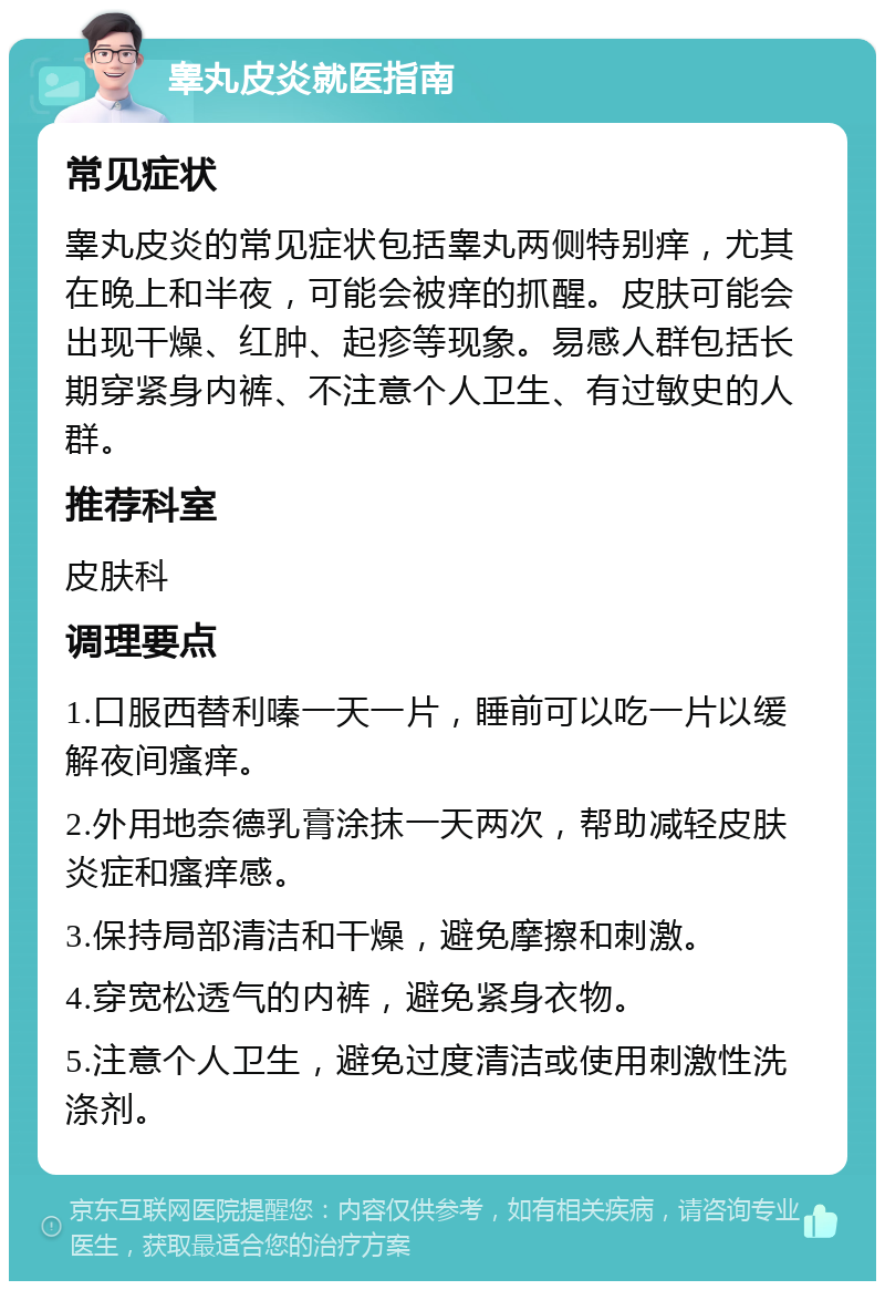 睾丸皮炎就医指南 常见症状 睾丸皮炎的常见症状包括睾丸两侧特别痒，尤其在晚上和半夜，可能会被痒的抓醒。皮肤可能会出现干燥、红肿、起疹等现象。易感人群包括长期穿紧身内裤、不注意个人卫生、有过敏史的人群。 推荐科室 皮肤科 调理要点 1.口服西替利嗪一天一片，睡前可以吃一片以缓解夜间瘙痒。 2.外用地奈德乳膏涂抹一天两次，帮助减轻皮肤炎症和瘙痒感。 3.保持局部清洁和干燥，避免摩擦和刺激。 4.穿宽松透气的内裤，避免紧身衣物。 5.注意个人卫生，避免过度清洁或使用刺激性洗涤剂。