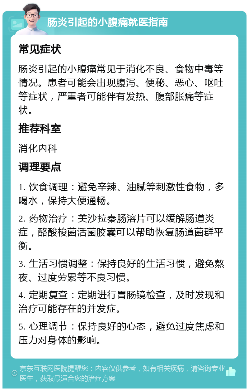 肠炎引起的小腹痛就医指南 常见症状 肠炎引起的小腹痛常见于消化不良、食物中毒等情况。患者可能会出现腹泻、便秘、恶心、呕吐等症状，严重者可能伴有发热、腹部胀痛等症状。 推荐科室 消化内科 调理要点 1. 饮食调理：避免辛辣、油腻等刺激性食物，多喝水，保持大便通畅。 2. 药物治疗：美沙拉秦肠溶片可以缓解肠道炎症，酪酸梭菌活菌胶囊可以帮助恢复肠道菌群平衡。 3. 生活习惯调整：保持良好的生活习惯，避免熬夜、过度劳累等不良习惯。 4. 定期复查：定期进行胃肠镜检查，及时发现和治疗可能存在的并发症。 5. 心理调节：保持良好的心态，避免过度焦虑和压力对身体的影响。