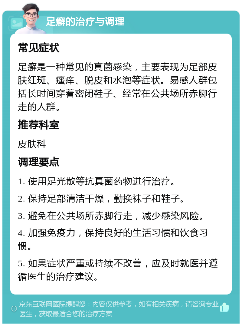 足癣的治疗与调理 常见症状 足癣是一种常见的真菌感染，主要表现为足部皮肤红斑、瘙痒、脱皮和水泡等症状。易感人群包括长时间穿着密闭鞋子、经常在公共场所赤脚行走的人群。 推荐科室 皮肤科 调理要点 1. 使用足光散等抗真菌药物进行治疗。 2. 保持足部清洁干燥，勤换袜子和鞋子。 3. 避免在公共场所赤脚行走，减少感染风险。 4. 加强免疫力，保持良好的生活习惯和饮食习惯。 5. 如果症状严重或持续不改善，应及时就医并遵循医生的治疗建议。