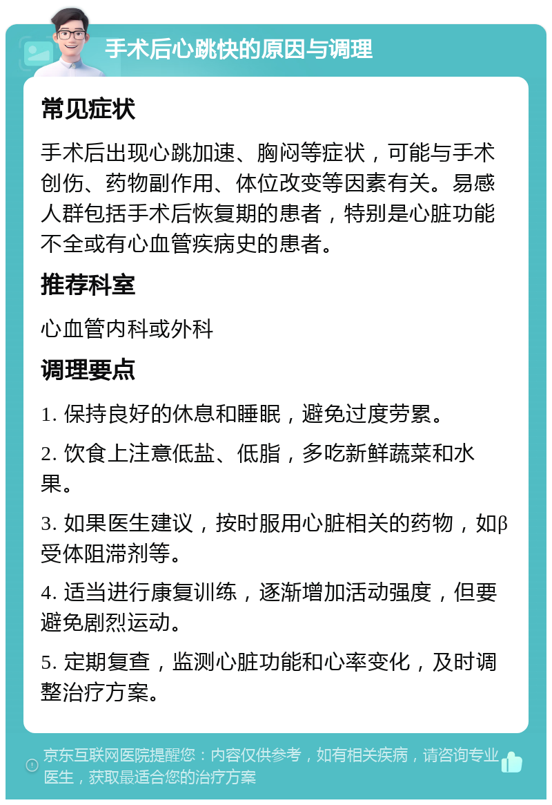 手术后心跳快的原因与调理 常见症状 手术后出现心跳加速、胸闷等症状，可能与手术创伤、药物副作用、体位改变等因素有关。易感人群包括手术后恢复期的患者，特别是心脏功能不全或有心血管疾病史的患者。 推荐科室 心血管内科或外科 调理要点 1. 保持良好的休息和睡眠，避免过度劳累。 2. 饮食上注意低盐、低脂，多吃新鲜蔬菜和水果。 3. 如果医生建议，按时服用心脏相关的药物，如β受体阻滞剂等。 4. 适当进行康复训练，逐渐增加活动强度，但要避免剧烈运动。 5. 定期复查，监测心脏功能和心率变化，及时调整治疗方案。