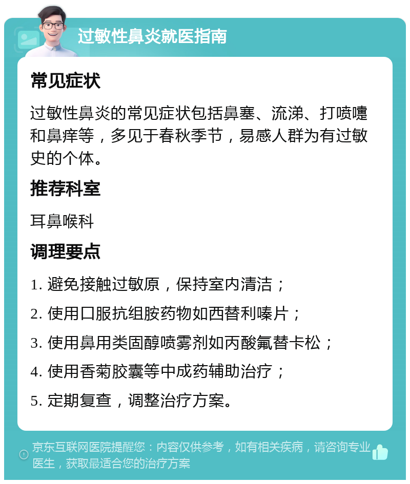 过敏性鼻炎就医指南 常见症状 过敏性鼻炎的常见症状包括鼻塞、流涕、打喷嚏和鼻痒等，多见于春秋季节，易感人群为有过敏史的个体。 推荐科室 耳鼻喉科 调理要点 1. 避免接触过敏原，保持室内清洁； 2. 使用口服抗组胺药物如西替利嗪片； 3. 使用鼻用类固醇喷雾剂如丙酸氟替卡松； 4. 使用香菊胶囊等中成药辅助治疗； 5. 定期复查，调整治疗方案。