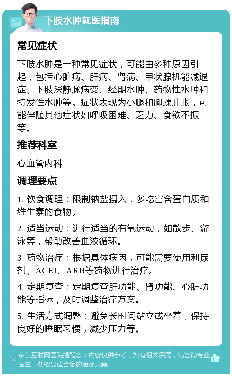 下肢水肿就医指南 常见症状 下肢水肿是一种常见症状，可能由多种原因引起，包括心脏病、肝病、肾病、甲状腺机能减退症、下肢深静脉病变、经期水肿、药物性水肿和特发性水肿等。症状表现为小腿和脚踝肿胀，可能伴随其他症状如呼吸困难、乏力、食欲不振等。 推荐科室 心血管内科 调理要点 1. 饮食调理：限制钠盐摄入，多吃富含蛋白质和维生素的食物。 2. 适当运动：进行适当的有氧运动，如散步、游泳等，帮助改善血液循环。 3. 药物治疗：根据具体病因，可能需要使用利尿剂、ACEI、ARB等药物进行治疗。 4. 定期复查：定期复查肝功能、肾功能、心脏功能等指标，及时调整治疗方案。 5. 生活方式调整：避免长时间站立或坐着，保持良好的睡眠习惯，减少压力等。