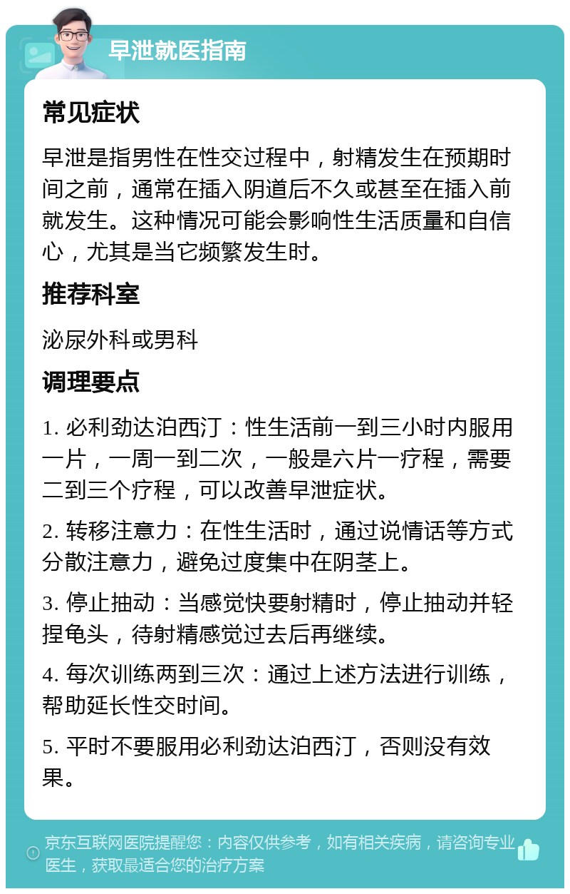 早泄就医指南 常见症状 早泄是指男性在性交过程中，射精发生在预期时间之前，通常在插入阴道后不久或甚至在插入前就发生。这种情况可能会影响性生活质量和自信心，尤其是当它频繁发生时。 推荐科室 泌尿外科或男科 调理要点 1. 必利劲达泊西汀：性生活前一到三小时内服用一片，一周一到二次，一般是六片一疗程，需要二到三个疗程，可以改善早泄症状。 2. 转移注意力：在性生活时，通过说情话等方式分散注意力，避免过度集中在阴茎上。 3. 停止抽动：当感觉快要射精时，停止抽动并轻捏龟头，待射精感觉过去后再继续。 4. 每次训练两到三次：通过上述方法进行训练，帮助延长性交时间。 5. 平时不要服用必利劲达泊西汀，否则没有效果。